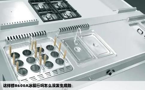 这样修R600A冰箱行吗怎么没发生危险